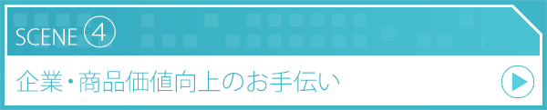 SCENE4 企業・商品価値向上のお手伝い