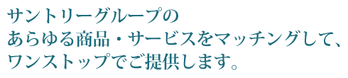 サントリーグループのあらゆる商品・サービスをマッチングして、ワンストップでご提供します。